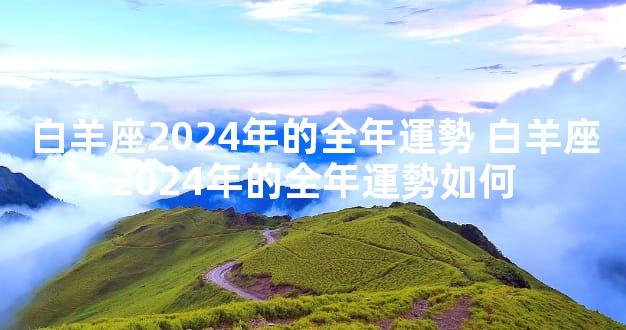 白羊座2024年的全年運勢 白羊座2024年的全年運勢如何